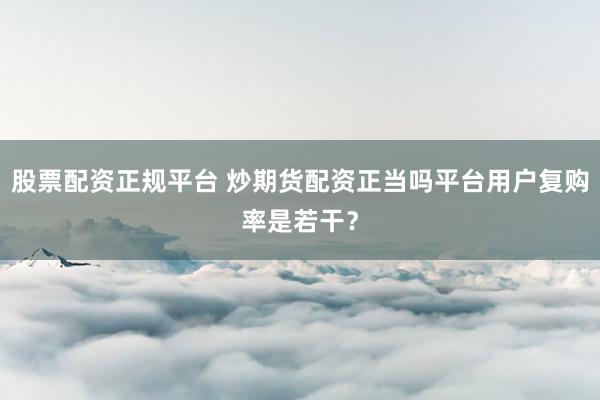 股票配资正规平台 炒期货配资正当吗平台用户复购率是若干？