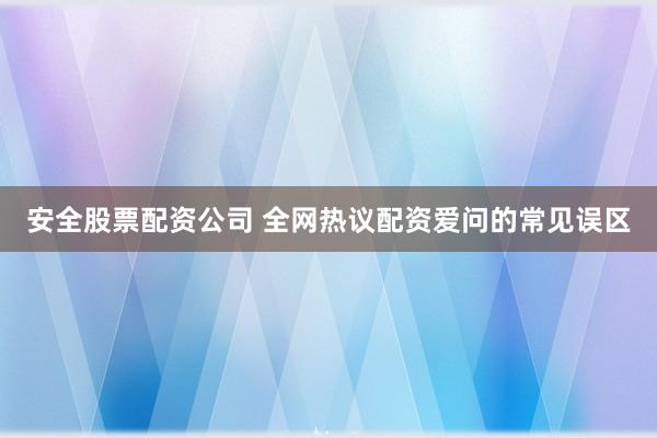 安全股票配资公司 全网热议配资爱问的常见误区