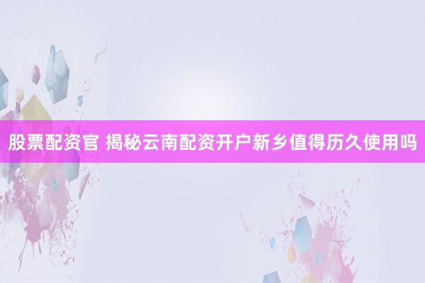 股票配资官 揭秘云南配资开户新乡值得历久使用吗