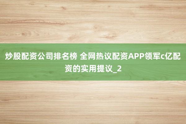 炒股配资公司排名榜 全网热议配资APP领军c亿配资的实用提议_2
