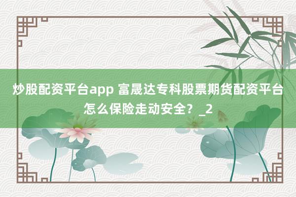 炒股配资平台app 富晟达专科股票期货配资平台怎么保险走动安全？_2