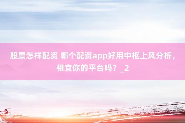 股票怎样配资 哪个配资app好用中枢上风分析，相宜你的平台吗？_2
