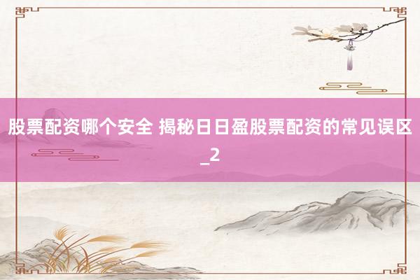 股票配资哪个安全 揭秘日日盈股票配资的常见误区_2