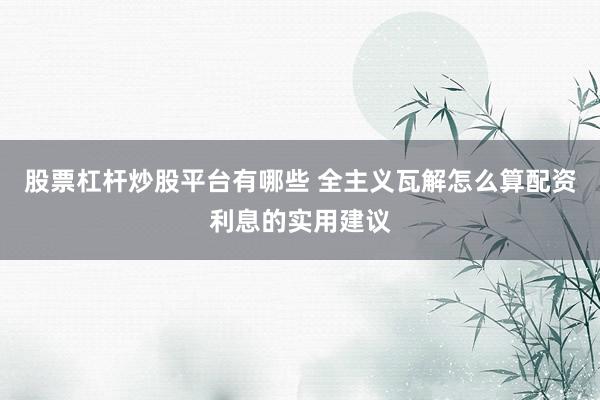 股票杠杆炒股平台有哪些 全主义瓦解怎么算配资利息的实用建议