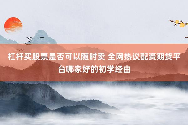 杠杆买股票是否可以随时卖 全网热议配资期货平台哪家好的初学经由