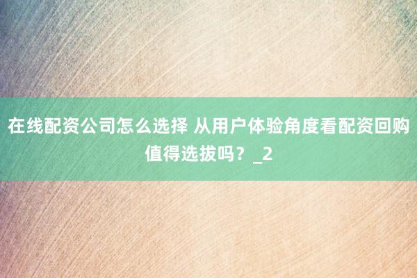 在线配资公司怎么选择 从用户体验角度看配资回购值得选拔吗？_2
