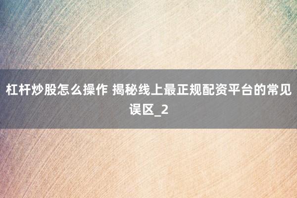 杠杆炒股怎么操作 揭秘线上最正规配资平台的常见误区_2
