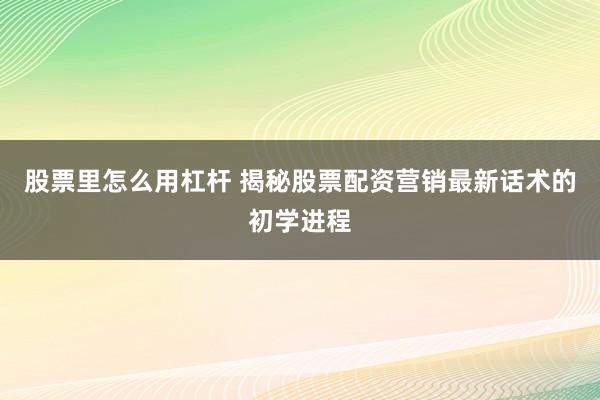 股票里怎么用杠杆 揭秘股票配资营销最新话术的初学进程