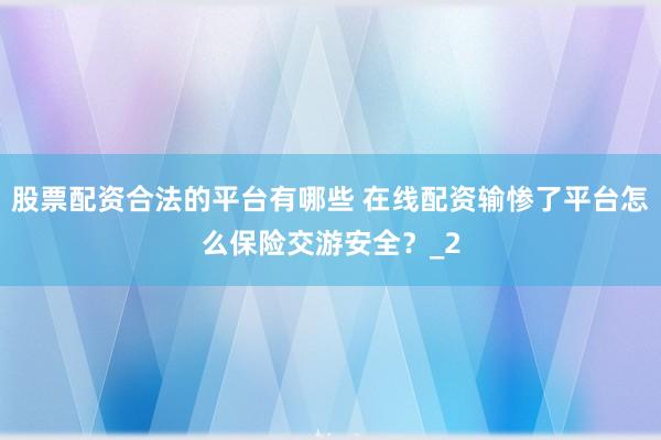股票配资合法的平台有哪些 在线配资输惨了平台怎么保险交游安全？_2