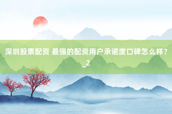 深圳股票配资 最强的配资用户承诺度口碑怎么样？_2