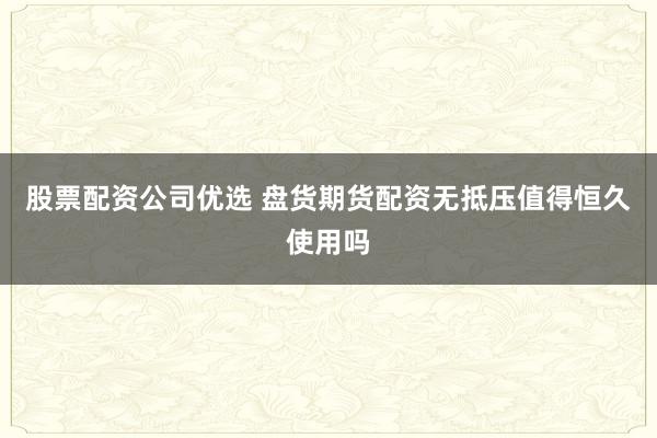 股票配资公司优选 盘货期货配资无抵压值得恒久使用吗
