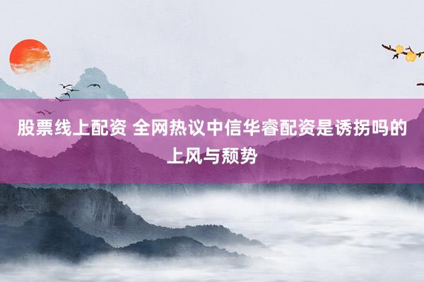 股票线上配资 全网热议中信华睿配资是诱拐吗的上风与颓势