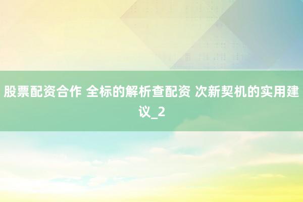 股票配资合作 全标的解析查配资 次新契机的实用建议_2