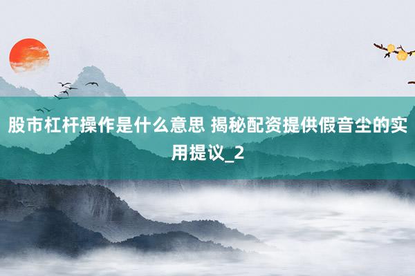股市杠杆操作是什么意思 揭秘配资提供假音尘的实用提议_2