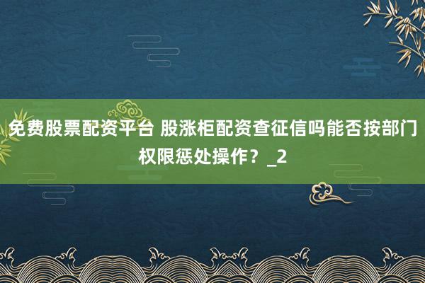 免费股票配资平台 股涨柜配资查征信吗能否按部门权限惩处操作？_2
