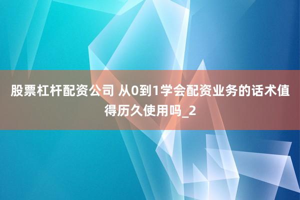 股票杠杆配资公司 从0到1学会配资业务的话术值得历久使用吗_2