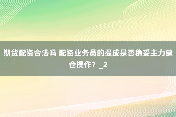 期货配资合法吗 配资业务员的提成是否稳妥主力建仓操作？_2