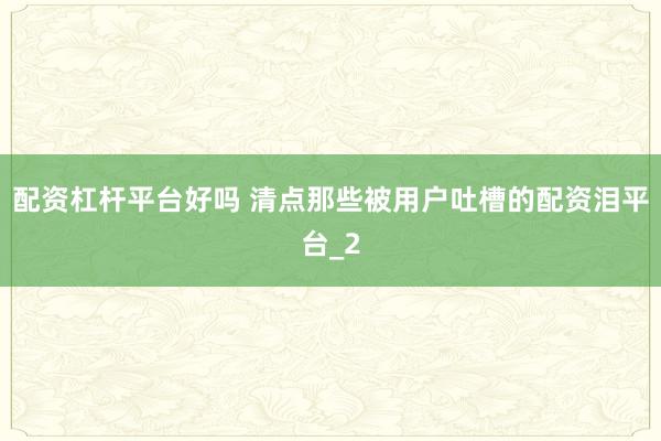 配资杠杆平台好吗 清点那些被用户吐槽的配资泪平台_2