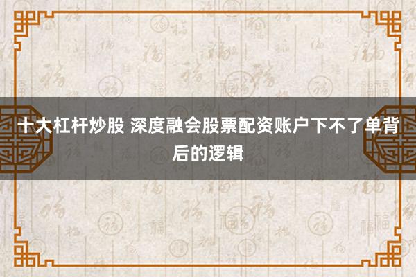 十大杠杆炒股 深度融会股票配资账户下不了单背后的逻辑