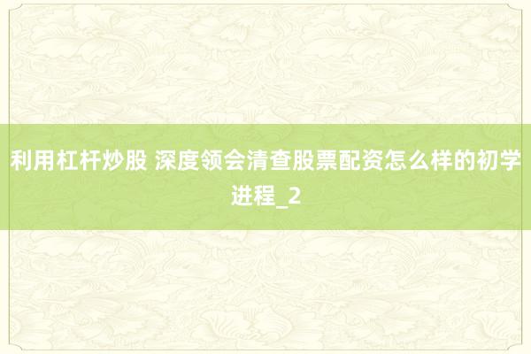利用杠杆炒股 深度领会清查股票配资怎么样的初学进程_2
