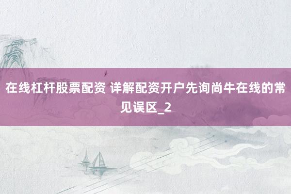 在线杠杆股票配资 详解配资开户先询尚牛在线的常见误区_2