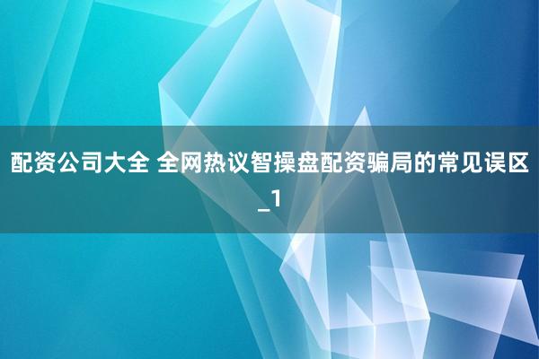 配资公司大全 全网热议智操盘配资骗局的常见误区_1