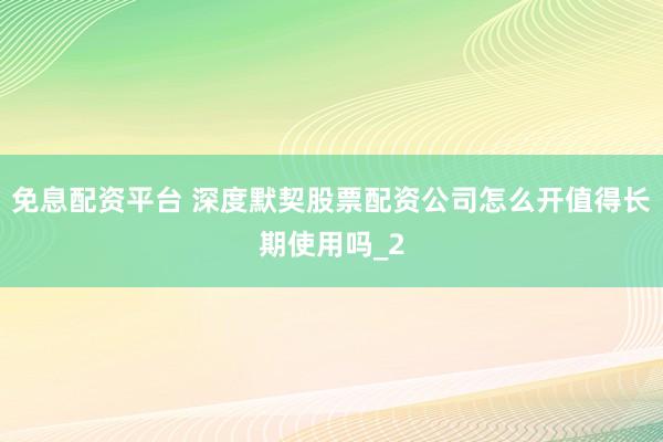 免息配资平台 深度默契股票配资公司怎么开值得长期使用吗_2