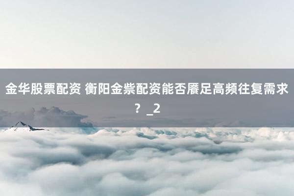 金华股票配资 衡阳金祡配资能否餍足高频往复需求？_2