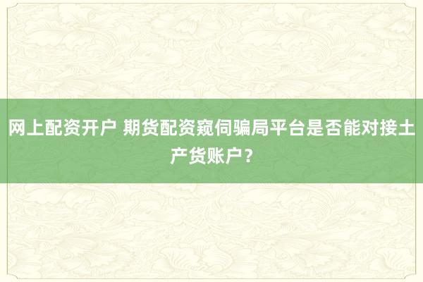 网上配资开户 期货配资窥伺骗局平台是否能对接土产货账户？