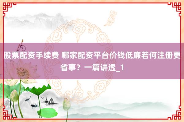 股票配资手续费 哪家配资平台价钱低廉若何注册更省事？一篇讲透_1