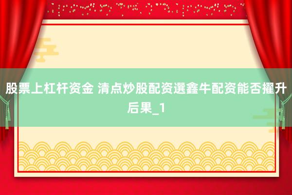 股票上杠杆资金 清点炒股配资選鑫牛配资能否擢升后果_1
