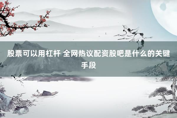 股票可以用杠杆 全网热议配资股吧是什么的关键手段