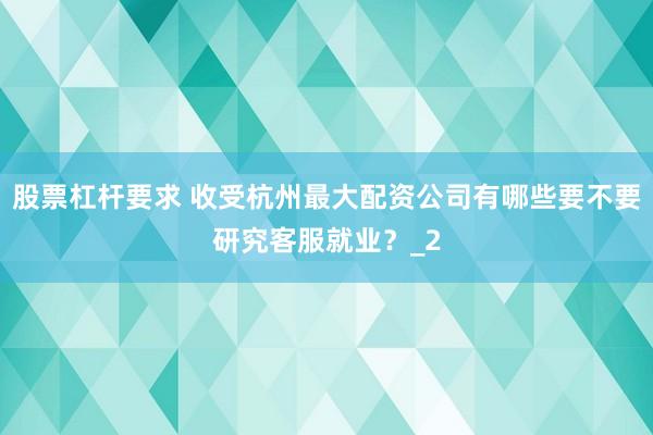 股票杠杆要求 收受杭州最大配资公司有哪些要不要研究客服就业?_2