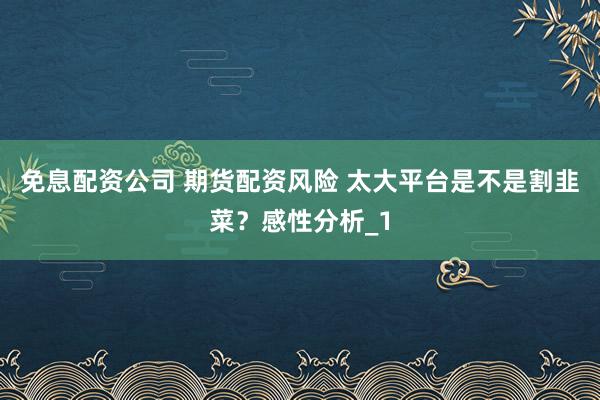 免息配资公司 期货配资风险 太大平台是不是割韭菜？感性分析_1