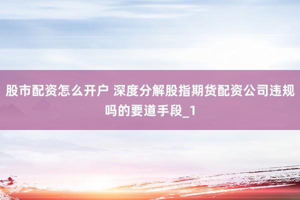 股市配资怎么开户 深度分解股指期货配资公司违规吗的要道手段_1
