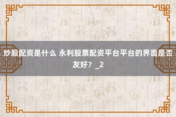 炒股配资是什么 永利股票配资平台平台的界面是否友好?_2
