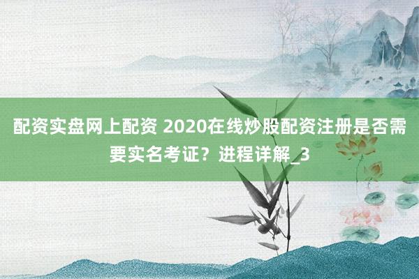 配资实盘网上配资 2020在线炒股配资注册是否需要实名考证?进程详解_3