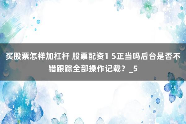 买股票怎样加杠杆 股票配资1 5正当吗后台是否不错跟踪全部操作记载？_5