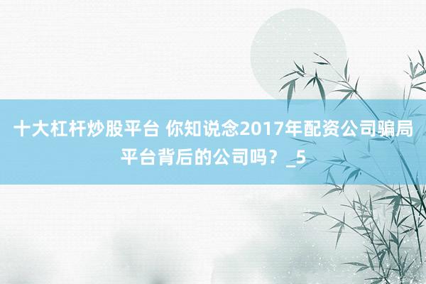 十大杠杆炒股平台 你知说念2017年配资公司骗局平台背后的公司吗？_5