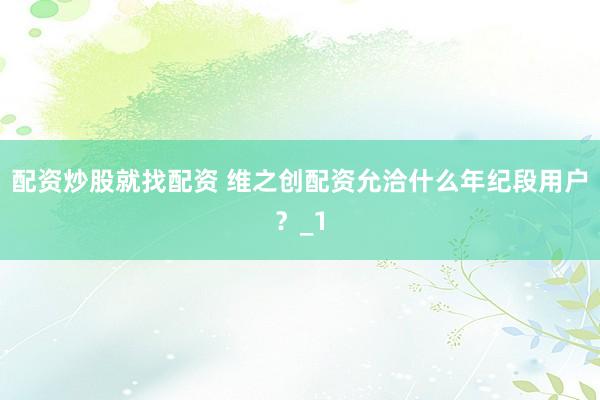 配资炒股就找配资 维之创配资允洽什么年纪段用户？_1