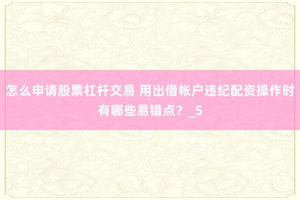 怎么申请股票杠杆交易 用出借帐户违纪配资操作时有哪些易错点？_5