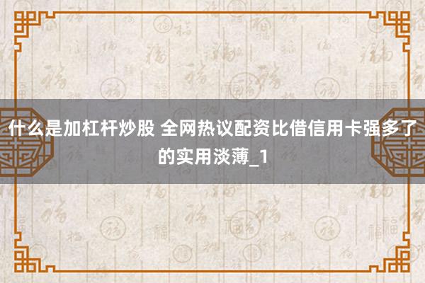 什么是加杠杆炒股 全网热议配资比借信用卡强多了的实用淡薄_1
