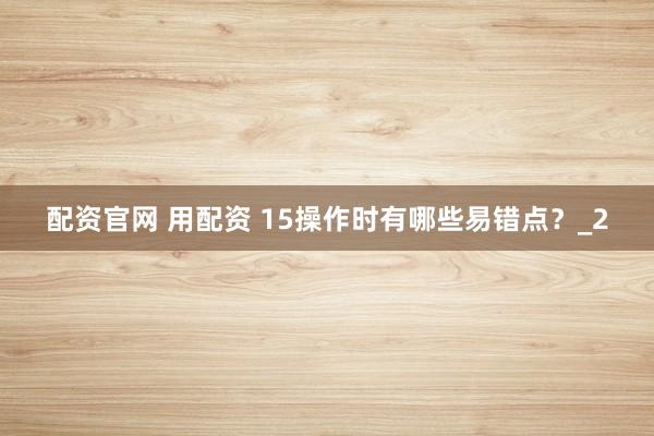 配资官网 用配资 15操作时有哪些易错点？_2