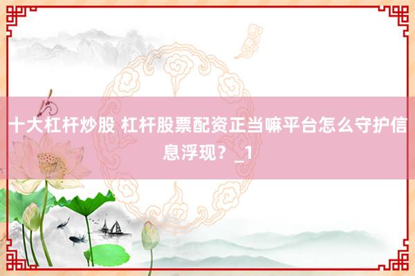 十大杠杆炒股 杠杆股票配资正当嘛平台怎么守护信息浮现？_1