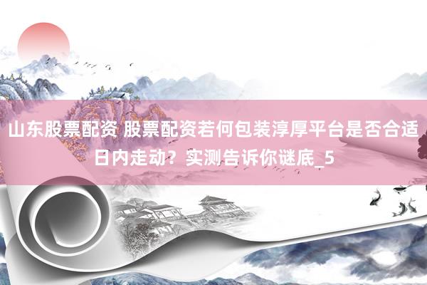 山东股票配资 股票配资若何包装淳厚平台是否合适日内走动？实测告诉你谜底_5