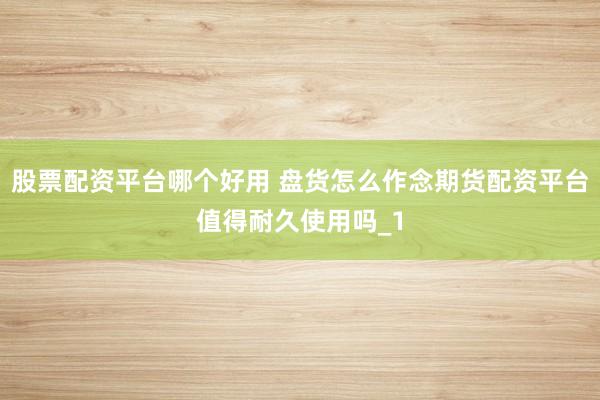 股票配资平台哪个好用 盘货怎么作念期货配资平台值得耐久使用吗_1