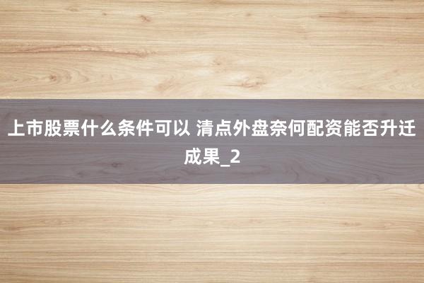 上市股票什么条件可以 清点外盘奈何配资能否升迁成果_2