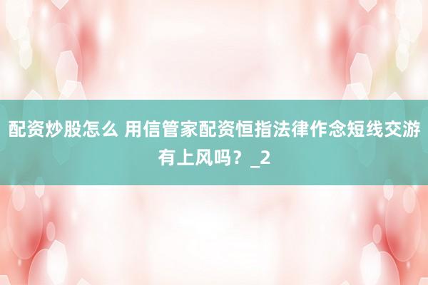 配资炒股怎么 用信管家配资恒指法律作念短线交游有上风吗？_2