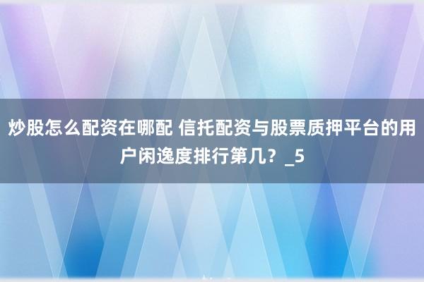 炒股怎么配资在哪配 信托配资与股票质押平台的用户闲逸度排行第几？_5