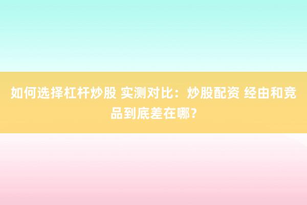 如何选择杠杆炒股 实测对比：炒股配资 经由和竞品到底差在哪？